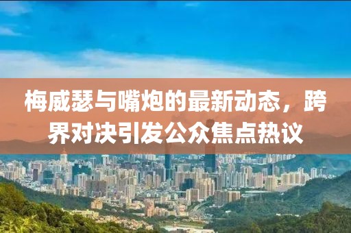 梅威瑟与嘴炮的最新动态，跨界对决引发公众焦点热议