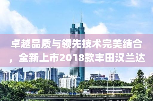 卓越品质与领先技术完美结合，全新上市2018款丰田汉兰达