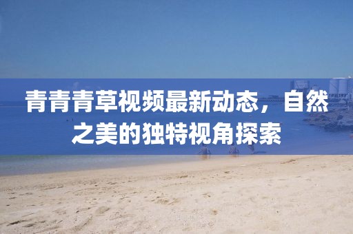 青青青草视频最新动态，自然之美的独特视角探索