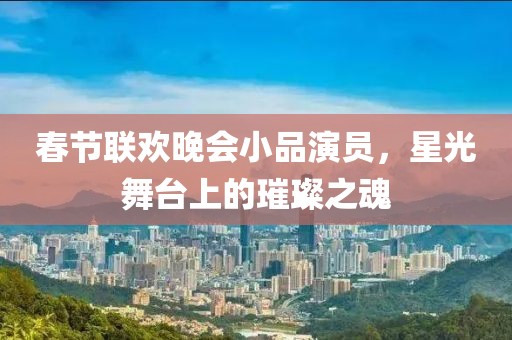 春节联欢晚会小品演员，星光舞台上的璀璨之魂
