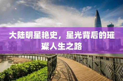 大陆明星艳史，星光背后的璀璨人生之路