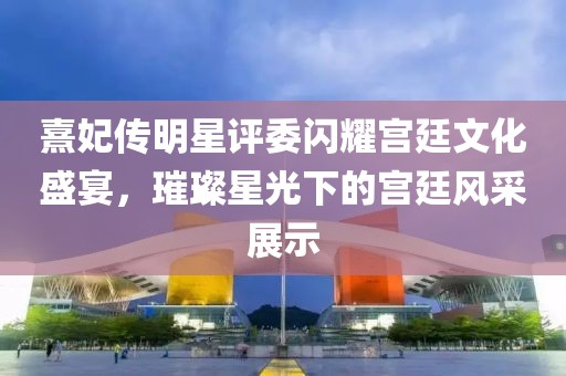 熹妃传明星评委闪耀宫廷文化盛宴，璀璨星光下的宫廷风采展示