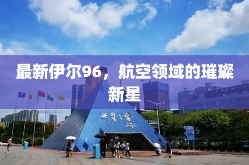 最新伊尔96，航空领域的璀璨新星