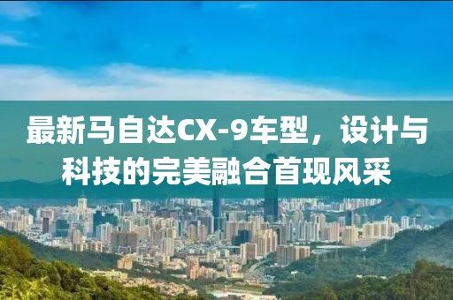 最新马自达CX-9车型，设计与科技的完美融合首现风采