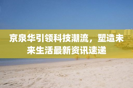 京泉华引领科技潮流，塑造未来生活最新资讯速递