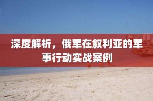 深度解析，俄军在叙利亚的军事行动实战案例