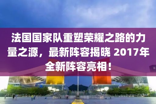 法国国家队重塑荣耀之路的力量之源，最新阵容揭晓 2017年全新阵容亮相！