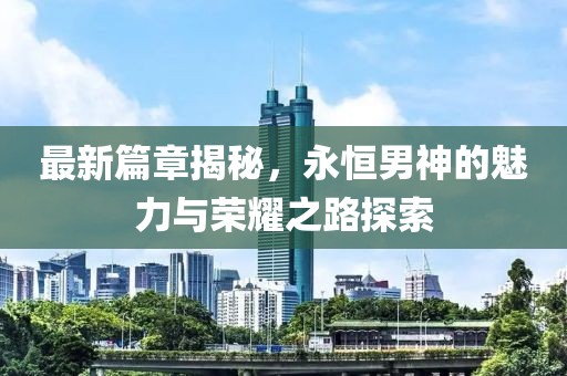 最新篇章揭秘，永恒男神的魅力与荣耀之路探索