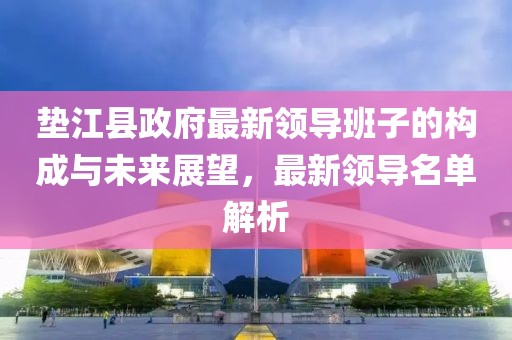 垫江县政府最新领导班子的构成与未来展望，最新领导名单解析