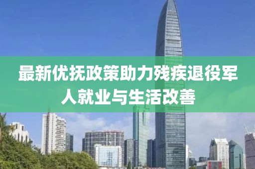 最新优抚政策助力残疾退役军人就业与生活改善