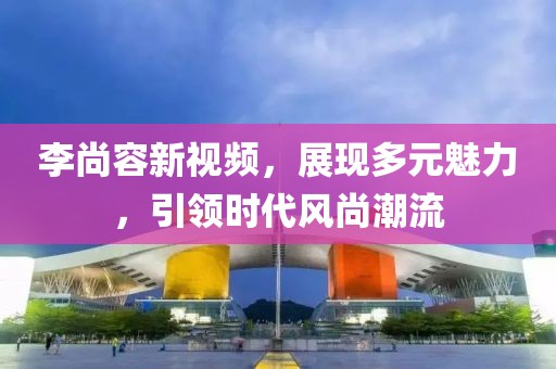 李尚容新视频，展现多元魅力，引领时代风尚潮流
