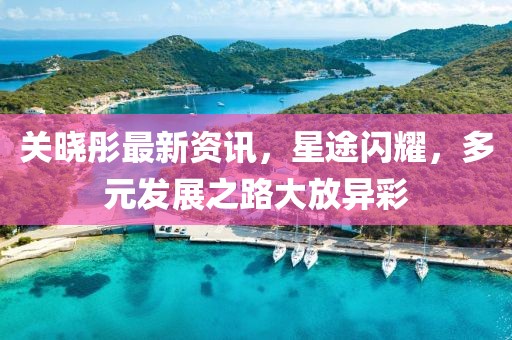 关晓彤最新资讯，星途闪耀，多元发展之路大放异彩