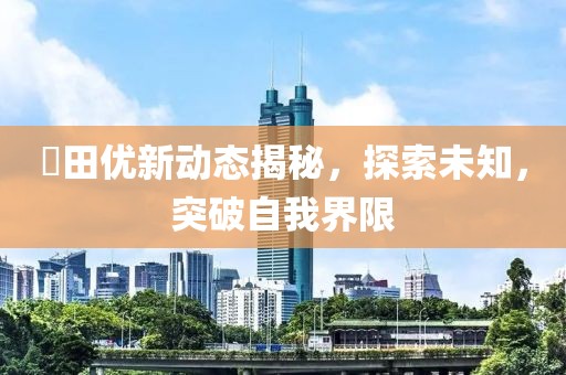 篠田优新动态揭秘，探索未知，突破自我界限