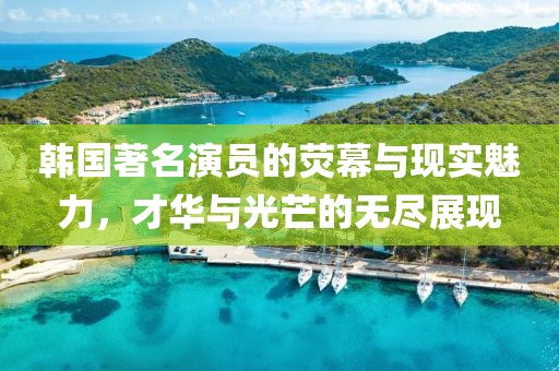 韩国著名演员的荧幕与现实魅力，才华与光芒的无尽展现