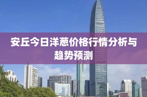 安丘今日洋葱价格行情分析与趋势预测