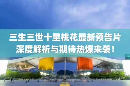 三生三世十里桃花最新预告片深度解析与期待热爆来袭！