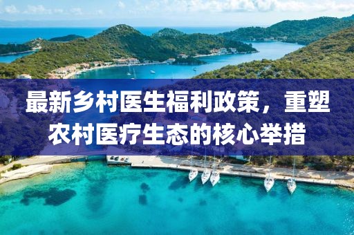最新乡村医生福利政策，重塑农村医疗生态的核心举措