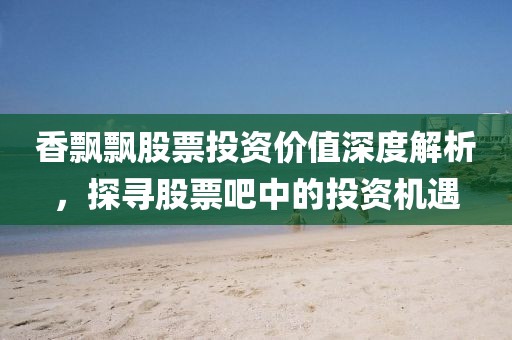香飘飘股票投资价值深度解析，探寻股票吧中的投资机遇