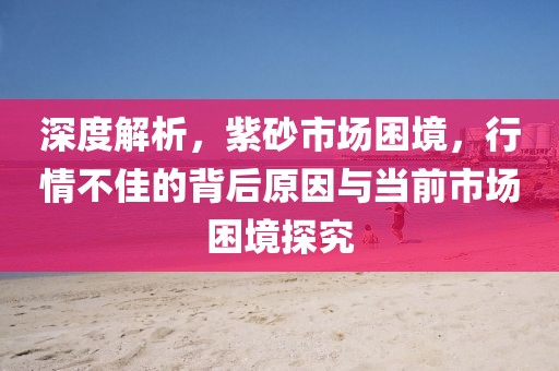 深度解析，紫砂市场困境，行情不佳的背后原因与当前市场困境探究