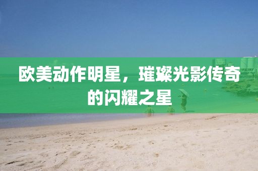 欧美动作明星，璀璨光影传奇的闪耀之星