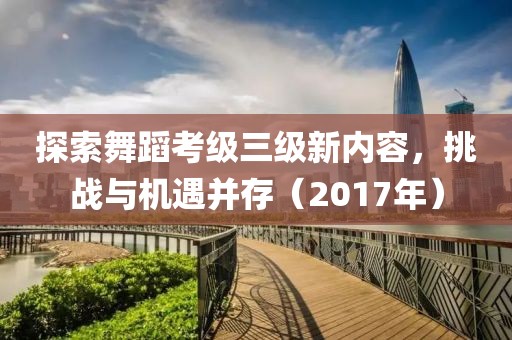 探索舞蹈考级三级新内容，挑战与机遇并存（2017年）