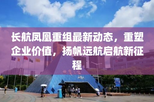 长航凤凰重组最新动态，重塑企业价值，扬帆远航启航新征程
