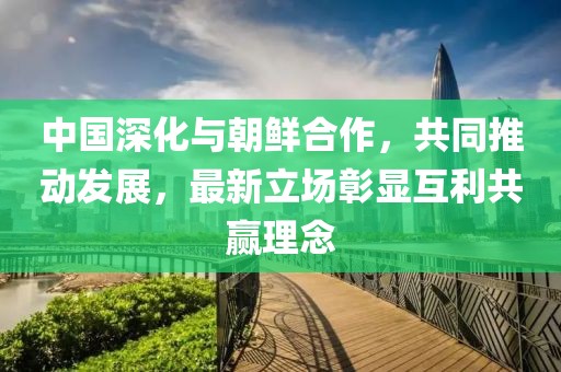 中国深化与朝鲜合作，共同推动发展，最新立场彰显互利共赢理念