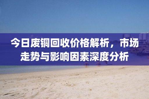 今日废铜回收价格解析，市场走势与影响因素深度分析