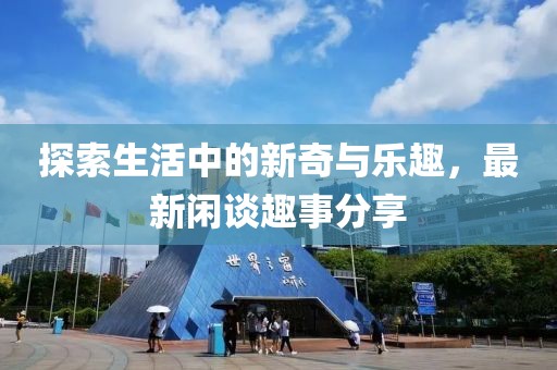 探索生活中的新奇与乐趣，最新闲谈趣事分享
