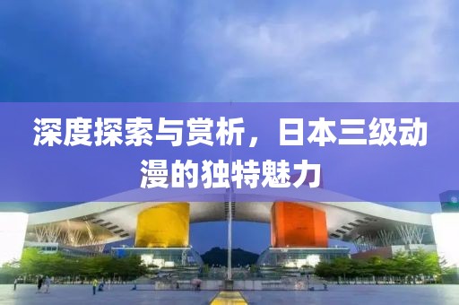 深度探索与赏析，日本三级动漫的独特魅力