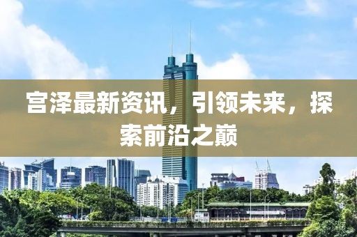 宫泽最新资讯，引领未来，探索前沿之巅
