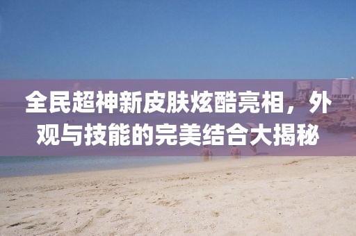 全民超神新皮肤炫酷亮相，外观与技能的完美结合大揭秘