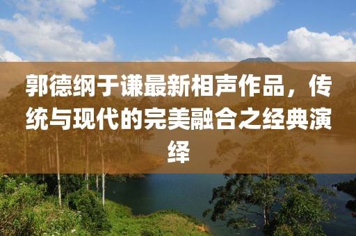 郭德纲于谦最新相声作品，传统与现代的完美融合之经典演绎