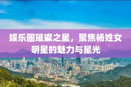 娱乐圈璀璨之星，聚焦杨姓女明星的魅力与星光