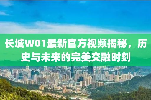 长城W01最新官方视频揭秘，历史与未来的完美交融时刻