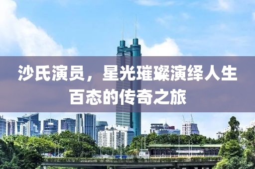沙氏演员，星光璀璨演绎人生百态的传奇之旅