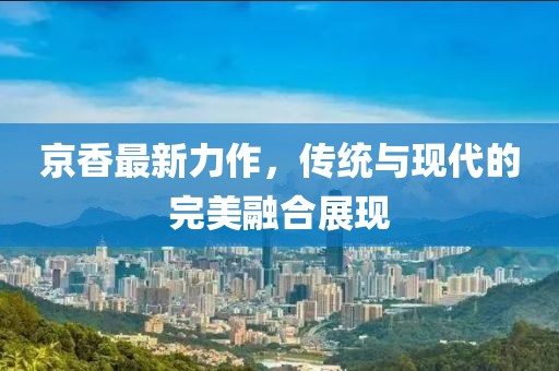 京香最新力作，传统与现代的完美融合展现