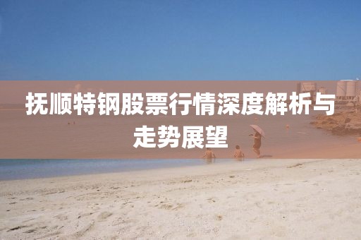 抚顺特钢股票行情深度解析与走势展望