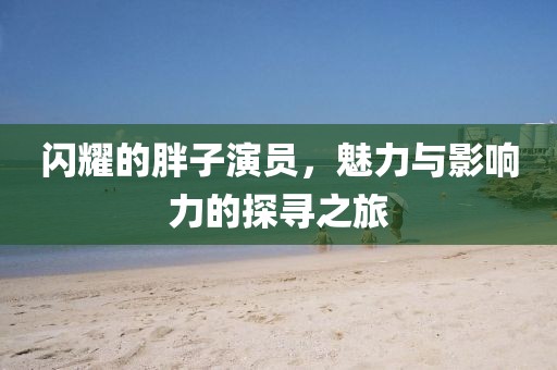 闪耀的胖子演员，魅力与影响力的探寻之旅