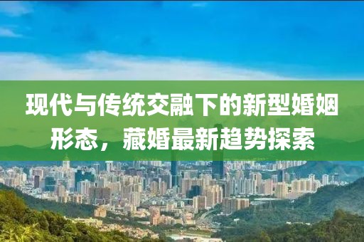 现代与传统交融下的新型婚姻形态，藏婚最新趋势探索