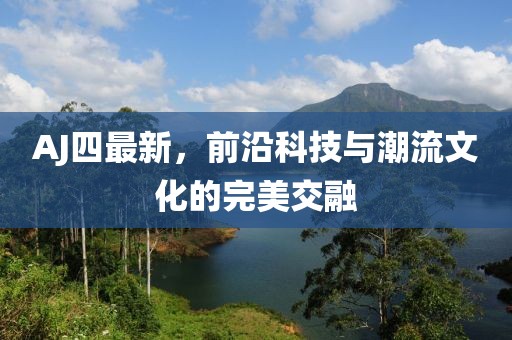 AJ四最新，前沿科技与潮流文化的完美交融