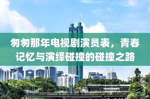 匆匆那年电视剧演员表，青春记忆与演绎碰撞的碰撞之路