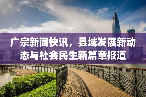 广宗新闻快讯，县域发展新动态与社会民生新篇章报道