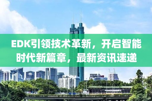EDK引领技术革新，开启智能时代新篇章，最新资讯速递
