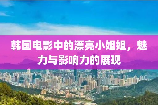 韩国电影中的漂亮小姐姐，魅力与影响力的展现