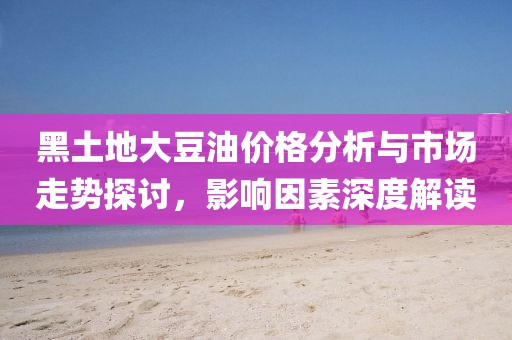 黑土地大豆油价格分析与市场走势探讨，影响因素深度解读