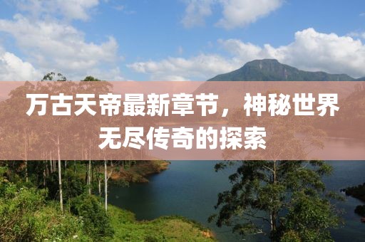万古天帝最新章节，神秘世界无尽传奇的探索