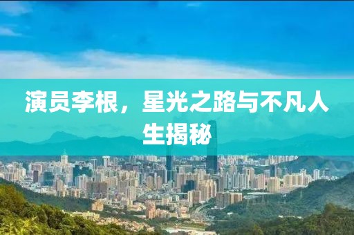 演员李根，星光之路与不凡人生揭秘