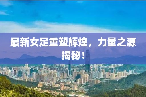 最新女足重塑辉煌，力量之源揭秘！