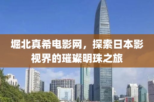 堀北真希电影网，探索日本影视界的璀璨明珠之旅